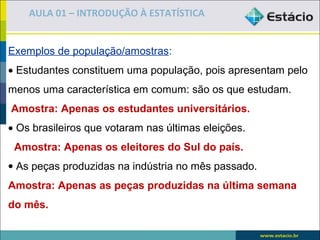 AULA 01 – INTRODUÇÃO À ESTATÍSTICA


Exemplos de população/amostras:
• Estudantes constituem uma população, pois apresentam pelo
menos uma característica em comum: são os que estudam.
Amostra: Apenas os estudantes universitários.
• Os brasileiros que votaram nas últimas eleições.
 Amostra: Apenas os eleitores do Sul do país.
• As peças produzidas na indústria no mês passado.
Amostra: Apenas as peças produzidas na última semana
do mês.
 
