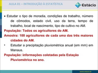AULA 01 – INTRODUÇÃO À ESTATÍSTICA


• Estudar o tipo de moradia, condições de trabalho, número
    de cômodos, estado civil, uso da terra, tempo de
    trabalho, local de nascimento, tipo de cultivo no AM.
População: Todos os agricultores do AM.
Amostra: 100 agricultores de cada uma das três maiores
    cidades do AM.
•   Estudar a precipitação pluviométrica anual (em mm) em
    Manaus.
População: informações coletadas pela Estação
    Pluviométrica no ano.
 