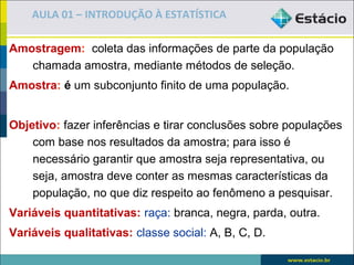 AULA 01 – INTRODUÇÃO À ESTATÍSTICA

Amostragem: coleta das informações de parte da população
   chamada amostra, mediante métodos de seleção.
Amostra: é um subconjunto finito de uma população.


Objetivo: fazer inferências e tirar conclusões sobre populações
    com base nos resultados da amostra; para isso é
    necessário garantir que amostra seja representativa, ou
    seja, amostra deve conter as mesmas características da
    população, no que diz respeito ao fenômeno a pesquisar.
Variáveis quantitativas: raça: branca, negra, parda, outra.
Variáveis qualitativas: classe social: A, B, C, D.
 