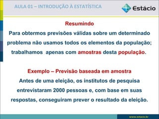 AULA 01 – INTRODUÇÃO À ESTATÍSTICA


                     Resumindo
Para obtermos previsões válidas sobre um determinado
problema não usamos todos os elementos da população;
 trabalhamos apenas com amostras desta população.


       Exemplo – Previsão baseada em amostra
    Antes de uma eleição, os institutos de pesquisa
   entrevistaram 2000 pessoas e, com base em suas
 respostas, conseguiram prever o resultado da eleição.
 