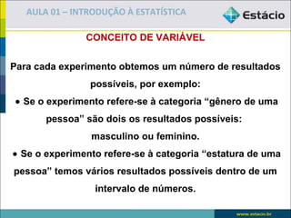 AULA 01 – INTRODUÇÃO À ESTATÍSTICA

               CONCEITO DE VARIÁVEL


Para cada experimento obtemos um número de resultados
                possíveis, por exemplo:
 • Se o experimento refere-se à categoria “gênero de uma
       pessoa” são dois os resultados possíveis:
                masculino ou feminino.
• Se o experimento refere-se à categoria “estatura de uma
pessoa” temos vários resultados possíveis dentro de um
                 intervalo de números.
 