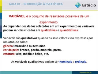 AULA 01 – INTRODUÇÃO À ESTATÍSTICA


    VARIÁVEL é o conjunto de resultados possíveis de um
                            experimento.
Ao depender dos dados coletados em um experimento as variáveis
podem ser classificadas em qualitativas e quantitativas:
 
Variáveis são qualitativas quando os seus valores são expressos por 
um atributo como:
gênero: masculino ou feminino.
cor da pele: branco, pardo, amarelo, preto.
estatura: alto, médio e baixo, etc.
 
      As variáveis qualitativas podem ser nominais e ordinais.
 
