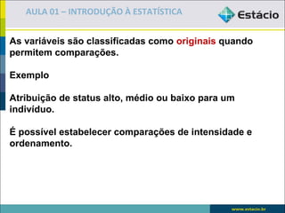 AULA 01 – INTRODUÇÃO À ESTATÍSTICA


As variáveis são classificadas como originais quando
permitem comparações.

Exemplo

Atribuição de status alto, médio ou baixo para um
indivíduo.

É possível estabelecer comparações de intensidade e
ordenamento.
 