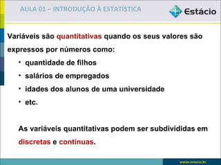 AULA 01 – INTRODUÇÃO À ESTATÍSTICA


Variáveis são quantitativas quando os seus valores são
expressos por números como:
   • quantidade de filhos
   • salários de empregados
   • idades dos alunos de uma universidade
   • etc.


   As variáveis quantitativas podem ser subdivididas em
   discretas e contínuas.
 