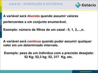 AULA 01 – INTRODUÇÃO À ESTATÍSTICA


A variável será discreta quando assumir valores
pertencentes a um conjunto enumerável.

Exemplo: número de filhos de um casal : 0, 1, 2,...,n.


A variável será contínua quando puder assumir qualquer
valor em um determinado intervalo.

Exemplo: peso de um indivíduo com a precisão desejada:
           52 Kg; 52,3 kg; 52, 317 Kg, etc.
 