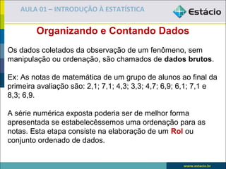 AULA 01 – INTRODUÇÃO À ESTATÍSTICA

        Organizando e Contando Dados
Os dados coletados da observação de um fenômeno, sem
manipulação ou ordenação, são chamados de dados brutos.

Ex: As notas de matemática de um grupo de alunos ao final da
primeira avaliação são: 2,1; 7,1; 4,3; 3,3; 4,7; 6,9; 6,1; 7,1 e
8,3; 6,9.

A série numérica exposta poderia ser de melhor forma
apresentada se estabelecêssemos uma ordenação para as
notas. Esta etapa consiste na elaboração de um Rol ou
conjunto ordenado de dados.
 