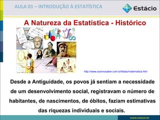AULA 01 – INTRODUÇÃO À ESTATÍSTICA


     A Natureza da Estatística - Histórico




                             http://www.acervosaber.com.br/listas/matematica.htm



Desde a Antiguidade, os povos já sentiam a necessidade
de um desenvolvimento social, registravam o número de
habitantes, de nascimentos, de óbitos, faziam estimativas
           das riquezas individuais e sociais.
 