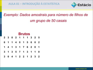 AULA 01 – INTRODUÇÃO À ESTATÍSTICA


Exemplo: Dados amostrais para número de filhos de
                            um grupo de 50 casais


                Brutos                              Rol
2   3   0   2   1   1   1   3   2   5

6   1   1   4   0   1   5   6   0   2

1   4   1   3   1   7   6   2   0   1

3   1   3   5   7   1   3   1   1   0

3   0   4   1   2   2   1   2   3   2
 