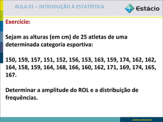 AULA 01 – INTRODUÇÃO À ESTATÍSTICA

Exercício:

Sejam as alturas (em cm) de 25 atletas de uma
determinada categoria esportiva:

150, 159, 157, 151, 152, 156, 153, 163, 159, 174, 162, 162,
164, 158, 159, 164, 168, 166, 160, 162, 171, 169, 174, 165,
167.

Determinar a amplitude do ROL e a distribuição de
frequências.
 