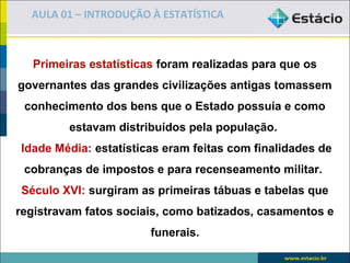 AULA 01 – INTRODUÇÃO À ESTATÍSTICA



  Primeiras estatísticas foram realizadas para que os
governantes das grandes civilizações antigas tomassem
 conhecimento dos bens que o Estado possuía e como
         estavam distribuídos pela população.
Idade Média: estatísticas eram feitas com finalidades de
 cobranças de impostos e para recenseamento militar.
Século XVI: surgiram as primeiras tábuas e tabelas que
registravam fatos sociais, como batizados, casamentos e
                       funerais.
 