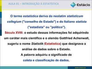 AULA 01 – INTRODUÇÃO À ESTATÍSTICA



    O termo estatística deriva do neolatim statisticum
  collegium ("conselho de Estado") e do Italiano statista
                ("estadista" ou "político").
Século XVIII: o estudo dessas informações foi adquirindo
um caráter mais científico e o alemão Gottfried Achenwall,
  sugeriu o nome Statistik (Estatística) que designava a
            análise de dados sobre o Estado.
           A palavra adquiriu o significado de
             coleta e classificação de dados.
 