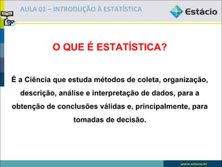 AULA 01 – INTRODUÇÃO À ESTATÍSTICA




           O QUE É ESTATÍSTICA?


É a Ciência que estuda métodos de coleta, organização,
  descrição, análise e interpretação de dados, para a
obtenção de conclusões válidas e, principalmente, para
                 tomadas de decisão.
 