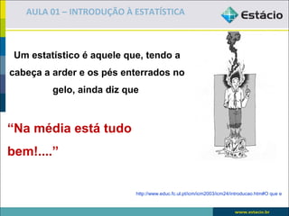 AULA 01 – INTRODUÇÃO À ESTATÍSTICA



 Um estatístico é aquele que, tendo a
cabeça a arder e os pés enterrados no
         gelo, ainda diz que



“Na média está tudo
bem!....”


                           http://www.educ.fc.ul.pt/icm/icm2003/icm24/introducao.htm#O que e
 