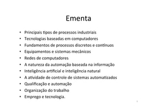 Ementa)
• Principais)?pos)de)processos)industriais)
• Tecnologias)baseadas)em)computadores)
• Fundamentos)de)processos)discretos)e)conCnuos)
• Equipamentos)e)sistemas)mecânicos)
• Redes)de)computadores)
• A)natureza)da)automação)baseada)na)informação)
• Inteligência)ar?ficial)e)inteligência)natural)
• A)a?vidade)de)controle)de)sistemas)automa?zados)
• Qualificação)e)automação)
• Organização)do)trabalho)
• Emprego)e)tecnologia.)
3)