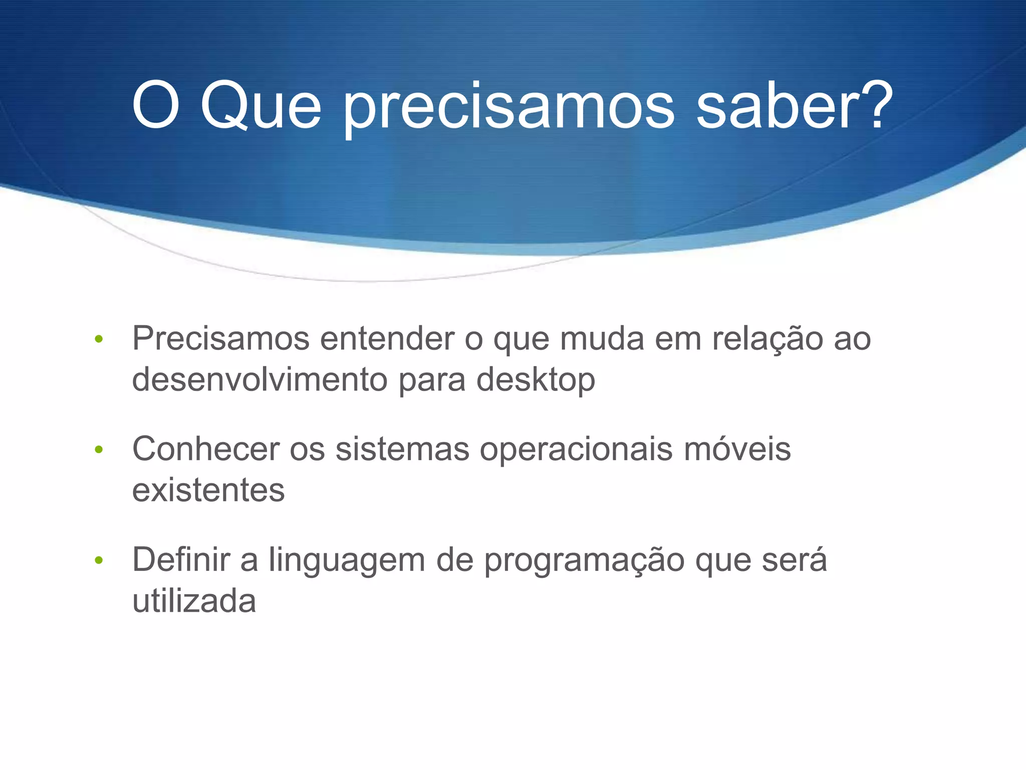 O Que precisamos saber?


• Precisamos entender o que muda em relação ao
  desenvolvimento para desktop

• Conhecer os sistemas operacionais móveis
  existentes

• Definir a linguagem de programação que será
  utilizada
 