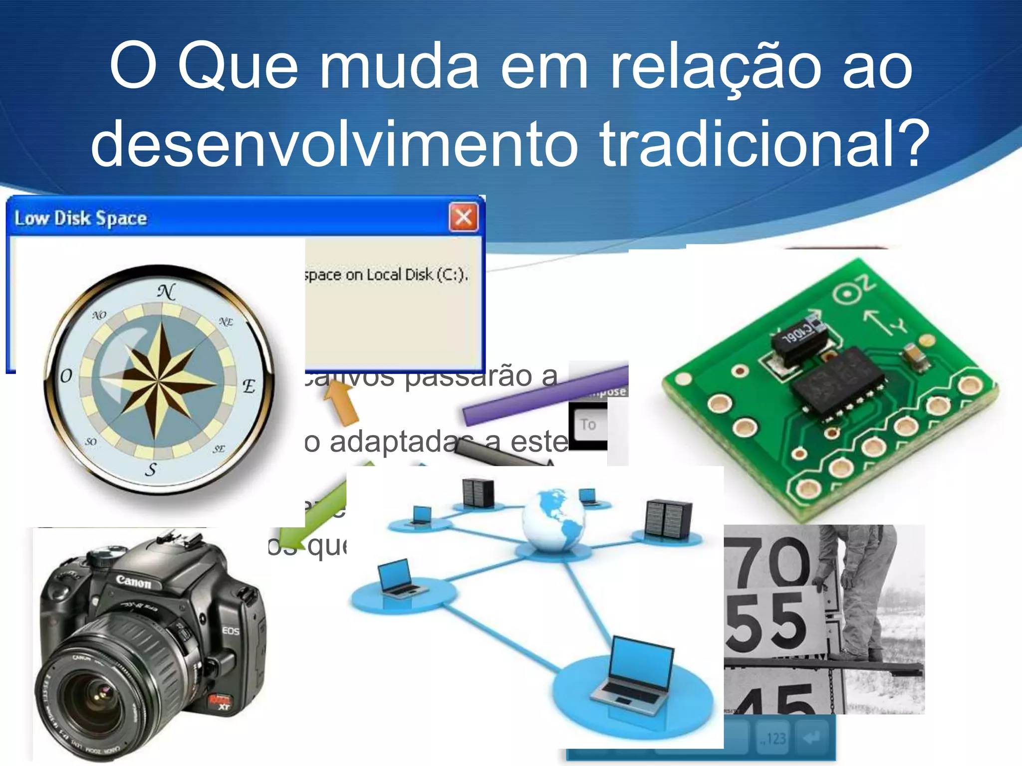 O Que muda em relação ao
desenvolvimento tradicional?


S Nossos aplicativos passarão a “ir” com seus usuários

S Em geral são adaptadas a estes dispositivos

S Podemos trazer o diferencial de nossa aplicação ao usar
  os recursos que os dispositivos móveis nos oferecem
 