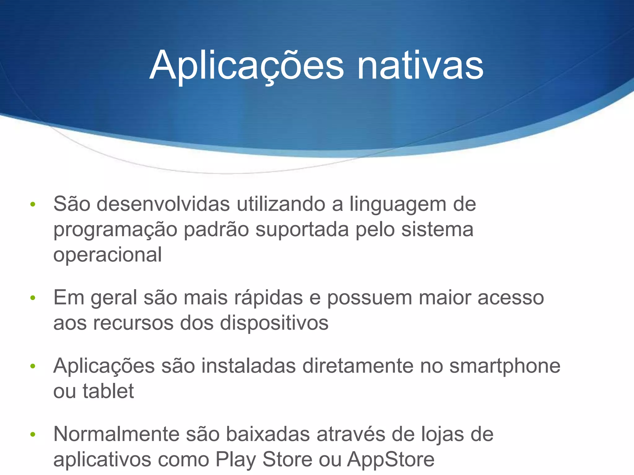 Aplicações nativas


• São desenvolvidas utilizando a linguagem de
  programação padrão suportada pelo sistema
  operacional

• Em geral são mais rápidas e possuem maior acesso
  aos recursos dos dispositivos

• Aplicações são instaladas diretamente no smartphone
  ou tablet

• Normalmente são baixadas através de lojas de
  aplicativos como Play Store ou AppStore
 