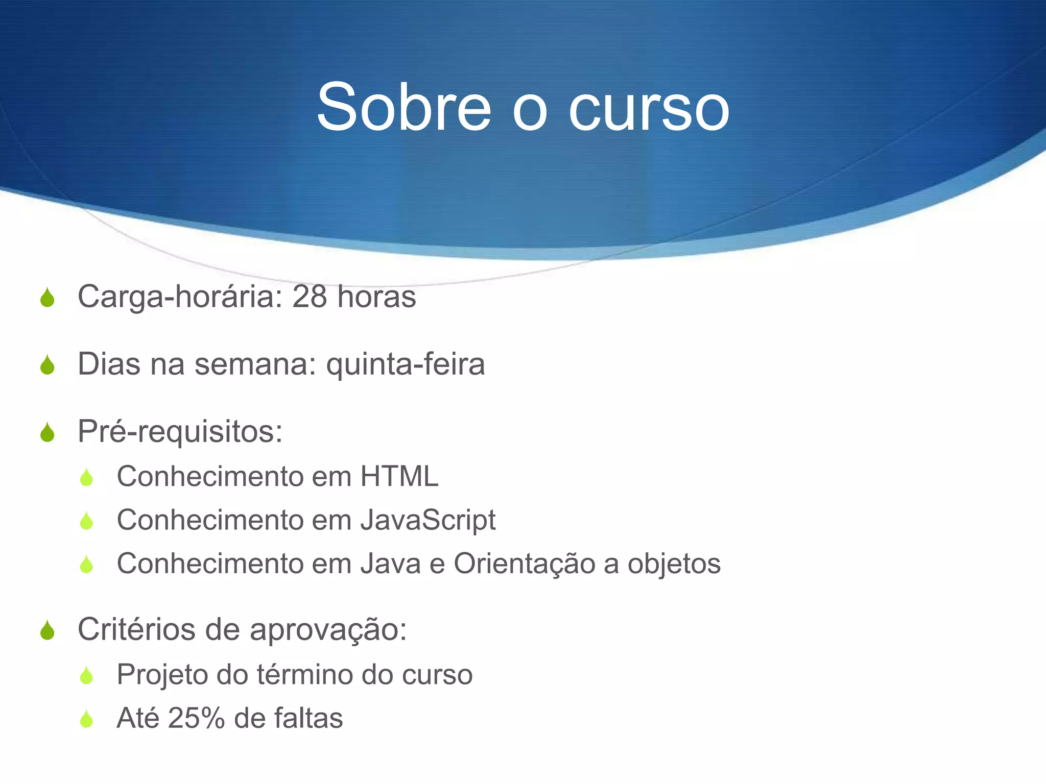 Sobre o curso

S Carga-horária: 28 horas

S Dias na semana: quinta-feira

S Pré-requisitos:
  S Conhecimento em HTML
  S Conhecimento em JavaScript
  S Conhecimento em Java e Orientação a objetos

S Critérios de aprovação:
  S Projeto do término do curso
  S Até 25% de faltas
 