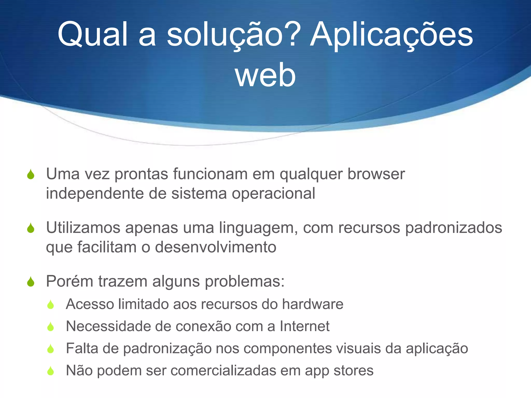 Qual a solução? Aplicações
              web

S Uma vez prontas funcionam em qualquer browser
  independente de sistema operacional

S Utilizamos apenas uma linguagem, com recursos padronizados
  que facilitam o desenvolvimento

S Porém trazem alguns problemas:
  S Acesso limitado aos recursos do hardware
  S Necessidade de conexão com a Internet
  S Falta de padronização nos componentes visuais da aplicação
  S Não podem ser comercializadas em app stores
 