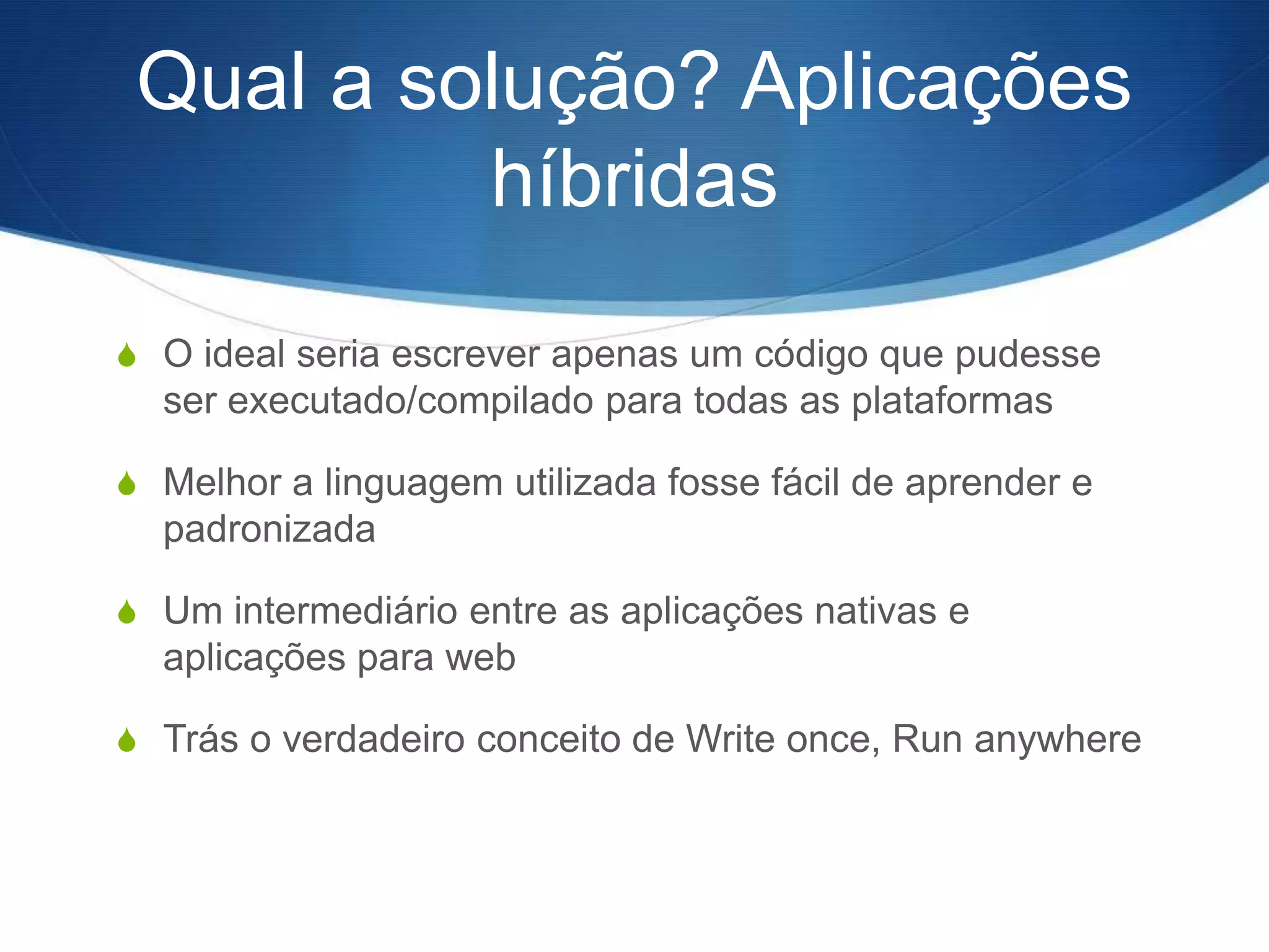 Qual a solução? Aplicações
          híbridas
S O ideal seria escrever apenas um código que pudesse
  ser executado/compilado para todas as plataformas

S Melhor a linguagem utilizada fosse fácil de aprender e
  padronizada

S Um intermediário entre as aplicações nativas e
  aplicações para web

S Trás o verdadeiro conceito de Write once, Run anywhere
 