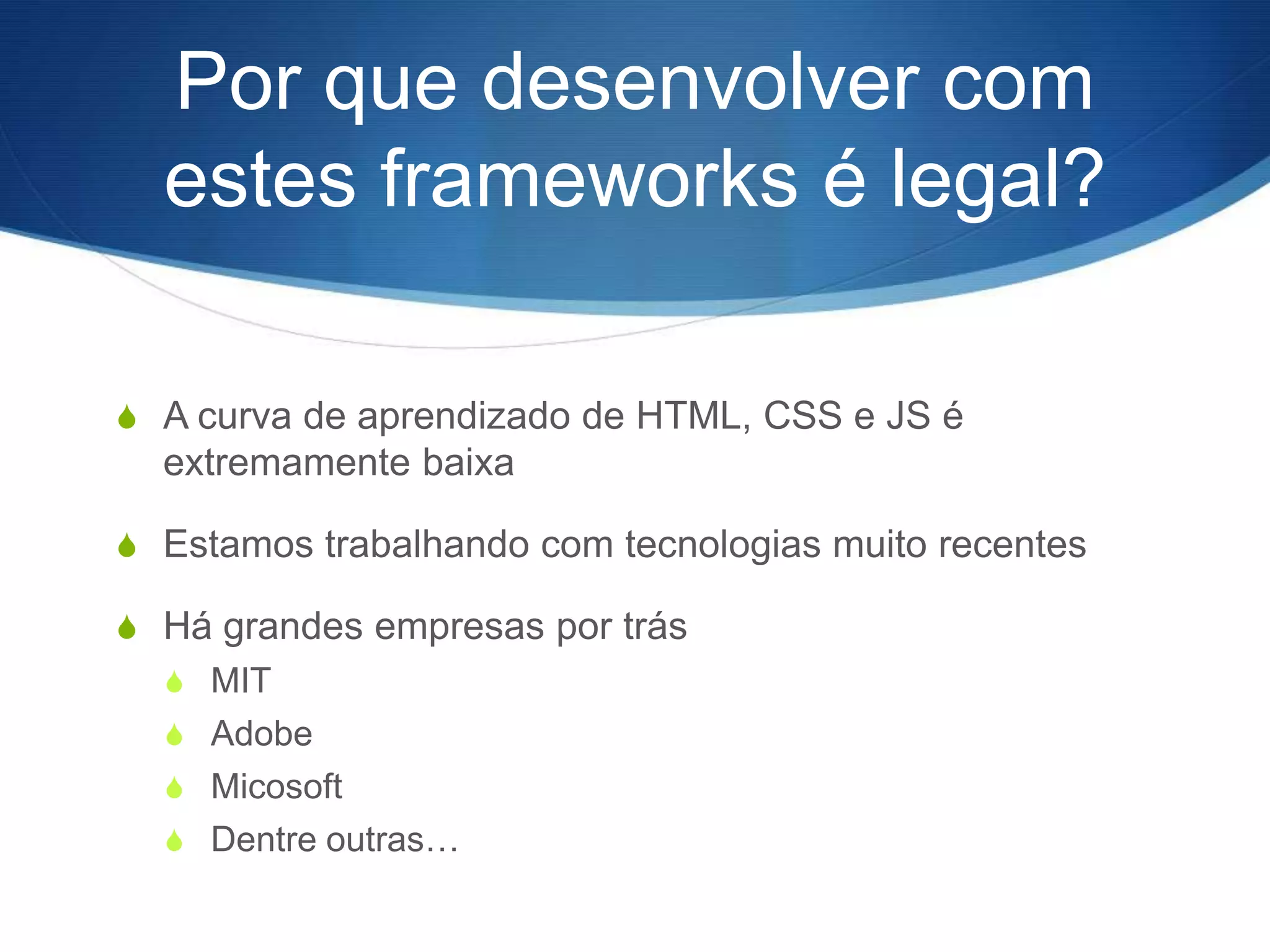 Por que desenvolver com
  estes frameworks é legal?

S A curva de aprendizado de HTML, CSS e JS é
  extremamente baixa

S Estamos trabalhando com tecnologias muito recentes

S Há grandes empresas por trás
  S MIT
  S Adobe
  S Micosoft
  S Dentre outras…
 
