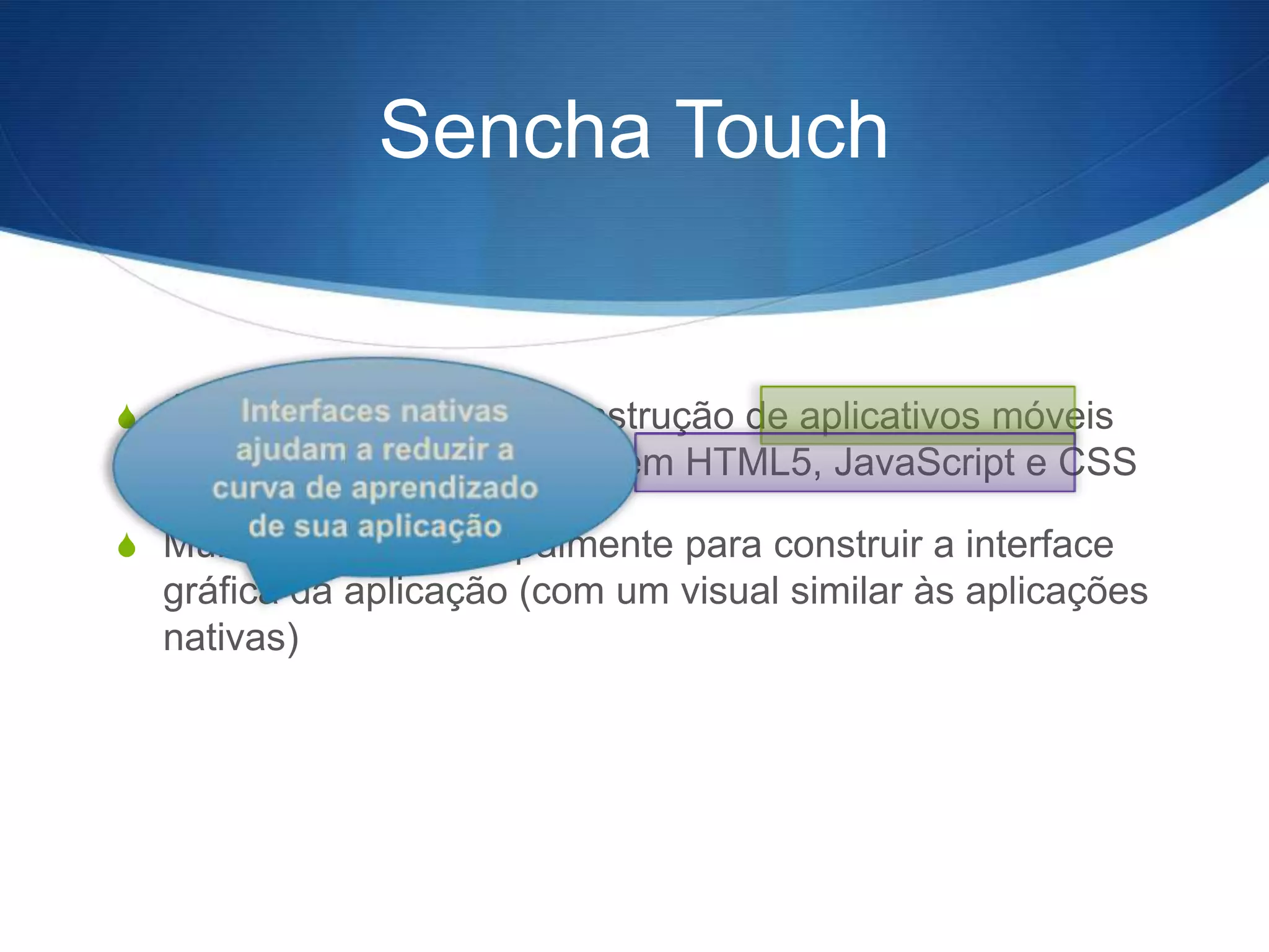 Sencha Touch


S É um framework para construção de aplicativos móveis
  cross-plataform baseados em HTML5, JavaScript e CSS

S Muito utilizado principalmente para construir a interface
  gráfica da aplicação (com um visual similar às aplicações
  nativas)
 