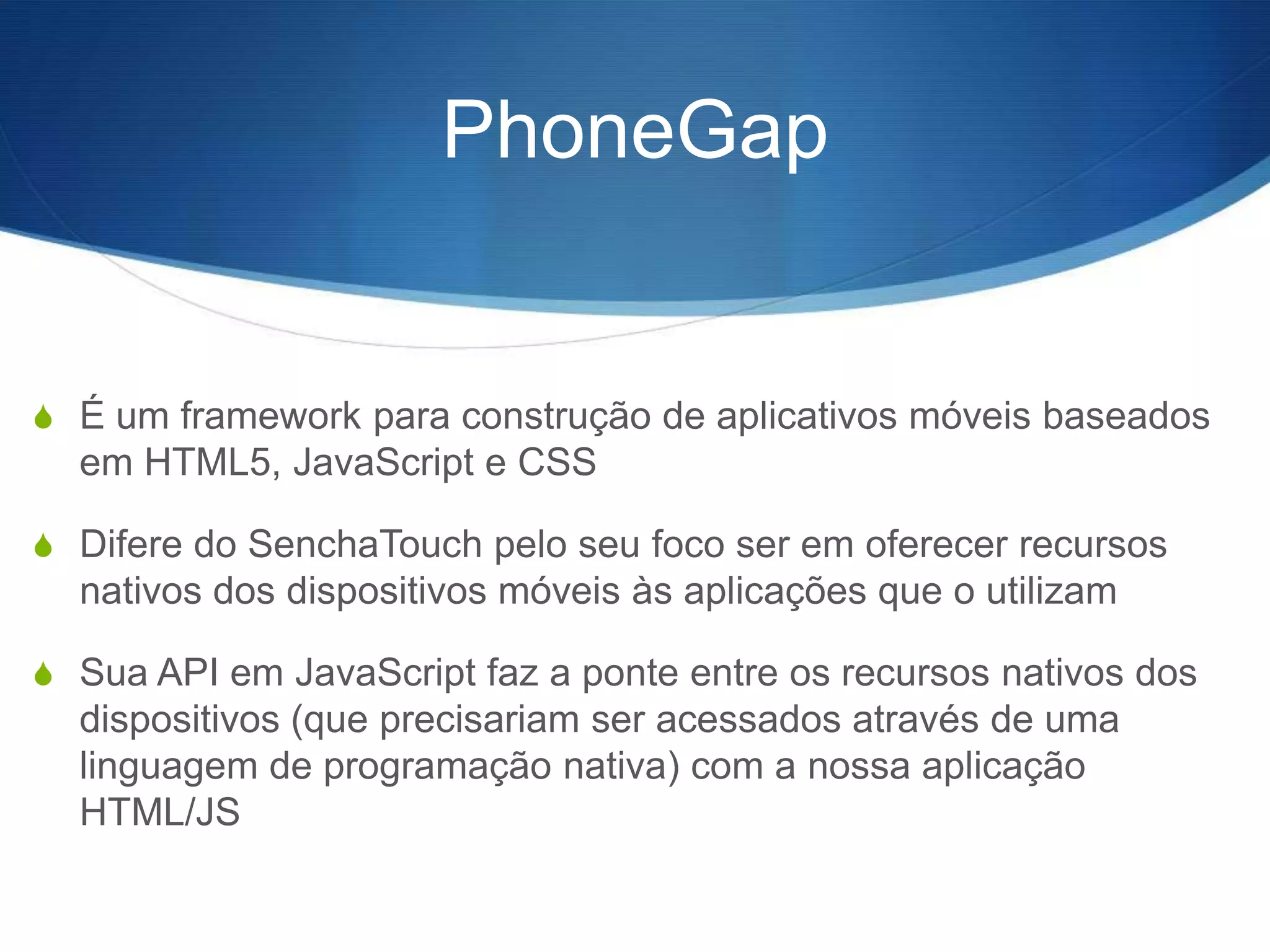 PhoneGap


S É um framework para construção de aplicativos móveis baseados
  em HTML5, JavaScript e CSS

S Difere do SenchaTouch pelo seu foco ser em oferecer recursos
  nativos dos dispositivos móveis às aplicações que o utilizam

S Sua API em JavaScript faz a ponte entre os recursos nativos dos
  dispositivos (que precisariam ser acessados através de uma
  linguagem de programação nativa) com a nossa aplicação
  HTML/JS
 