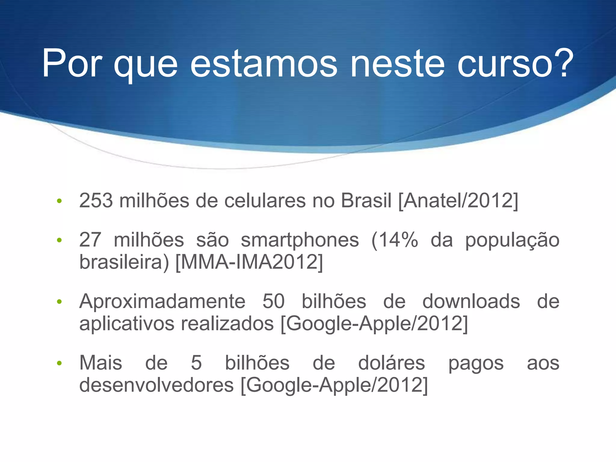 Por que estamos neste curso?


• 253 milhões de celulares no Brasil [Anatel/2012]

• 27 milhões são smartphones (14% da população
  brasileira) [MMA-IMA2012]
• Aproximadamente 50 bilhões de downloads de
  aplicativos realizados [Google-Apple/2012]
• Mais  de 5 bilhões de doláres pagos                aos
  desenvolvedores [Google-Apple/2012]
 