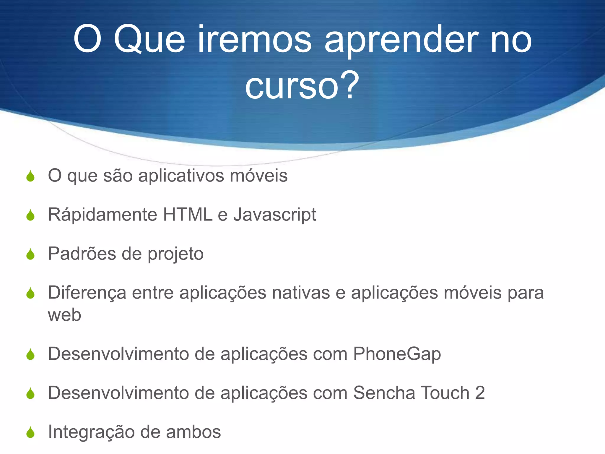 O Que iremos aprender no
              curso?

S O que são aplicativos móveis

S Rápidamente HTML e Javascript

S Padrões de projeto

S Diferença entre aplicações nativas e aplicações móveis para
  web

S Desenvolvimento de aplicações com PhoneGap

S Desenvolvimento de aplicações com Sencha Touch 2

S Integração de ambos
 