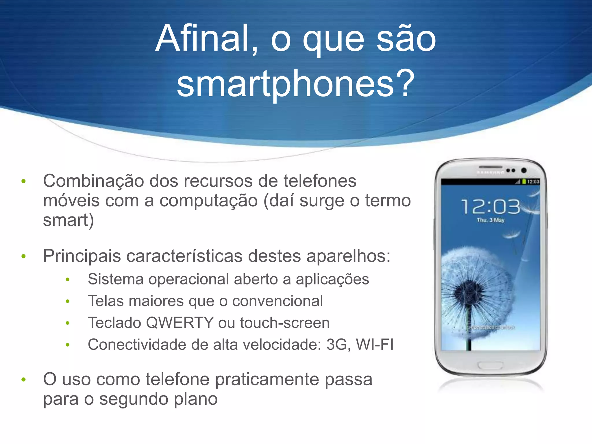 Afinal, o que são
                    smartphones?

•   Combinação dos recursos de telefones
    móveis com a computação (daí surge o termo
    smart)
•   Principais características destes aparelhos:
      •   Sistema operacional aberto a aplicações
      •   Telas maiores que o convencional
      •   Teclado QWERTY ou touch-screen
      •   Conectividade de alta velocidade: 3G, WI-FI

•   O uso como telefone praticamente passa
    para o segundo plano
 
