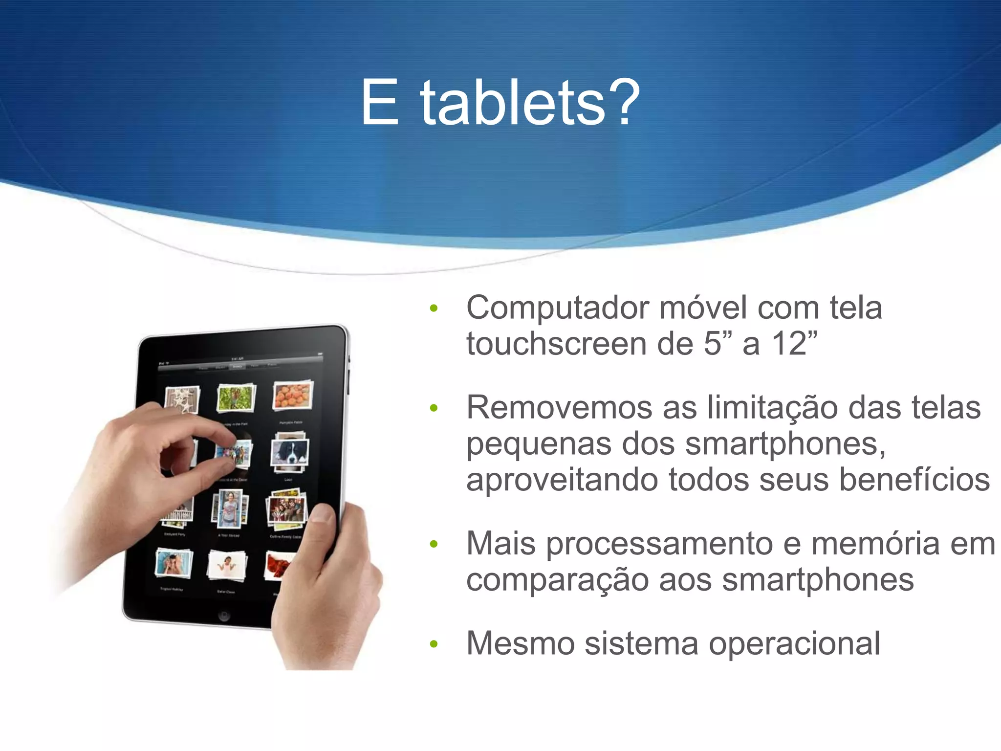 E tablets?


  • Computador móvel com tela
    touchscreen de 5” a 12”
  • Removemos as limitação das telas
    pequenas dos smartphones,
    aproveitando todos seus benefícios
  • Mais processamento e memória em
    comparação aos smartphones
  • Mesmo sistema operacional
 