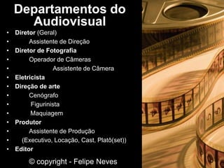 • Diretor (Geral)
• Assistente de Direção
• Diretor de Fotografia
• Operador de Câmeras
• Assistente de Câmera
• Eletricista
• Direção de arte
• Cenógrafo
• Figurinista
• Maquiagem
• Produtor
• Assistente de Produção
• (Executivo, Locação, Cast, Platô(set))
• Editor
Departamentos do
Audiovisual
© copyright - Felipe Neves
 