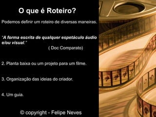 O que é Roteiro?
Podemos definir um roteiro de diversas maneiras.
“A forma escrita de qualquer espetáculo áudio
e/ou visual.”
( Doc Comparato)
2. Planta baixa ou um projeto para um filme.
3. Organização das ideias do criador.
4. Um guia.
© copyright - Felipe Neves
 