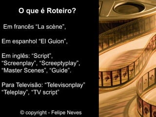 O que é Roteiro?
Em francês “La scène”,
Em espanhol “El Guion”,
Em inglês: “Script”,
“Screenplay”, “Screeptyplay”,
“Master Scenes”, “Guide”.
Para Televisão: “Televisonplay”
“Teleplay”, “TV script”
© copyright - Felipe Neves
 