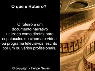 O roteiro é um
documento narrativo
utilizado como diretriz para
espetáculos de cinema e vídeo
ou programa televisivos, escrito
por um ou vários profissionais.
O que é Roteiro?
© copyright - Felipe Neves
 