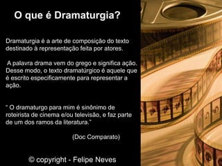 Dramaturgia é a arte de composição do texto
destinado à representação feita por atores.
A palavra drama vem do grego e significa ação.
Desse modo, o texto dramatúrgico é aquele que
é escrito especificamente para representar a
ação.
“ O dramaturgo para mim é sinônimo de
roteirista de cinema e/ou televisão, e faz parte
de um dos ramos da literatura.”
(Doc Comparato)
O que é Dramaturgia?
© copyright - Felipe Neves
 