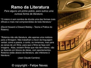 Para alguns um primo pobre, para outros uma
curiosa forma de literatura.
“O roteiro é sem sombra de dúvida uma das formas mais
difíceis e mais mal compreendidas de toda literatura.”
(David Howard e Edward Mabley - Teoria e Prática do
Roteiro)
“Roteiros não são literatura, são apenas uma moldura
para a filmagem. Não trabalham a favor da linguagem
verbal, como a poesia, o conto, os romances, mas para
as cenas de um filme, para que o filme se faça com
imagens. Aliás, existem filmes que não têm roteiro, vão
se fazendo em blocos de ideias, com apontamentos.
Roteiros estão abaixo da literatura, são inferiores à
literatura.”
(Jean Claude Carrière)
Ramo da Literatura
© copyright - Felipe Neves
 