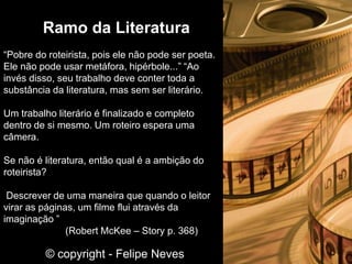 “Pobre do roteirista, pois ele não pode ser poeta.
Ele não pode usar metáfora, hipérbole...” “Ao
invés disso, seu trabalho deve conter toda a
substância da literatura, mas sem ser literário.
Um trabalho literário é finalizado e completo
dentro de si mesmo. Um roteiro espera uma
câmera.
Se não é literatura, então qual é a ambição do
roteirista?
Descrever de uma maneira que quando o leitor
virar as páginas, um filme flui através da
imaginação ”
(Robert McKee – Story p. 368)
Ramo da Literatura
© copyright - Felipe Neves
 