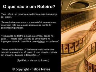 “Bem, não é um romance e certamente não é uma peça
de teatro”.
“Se você olha um romance e tenta definir sua natureza
essencial, nota que a ação acontece na mente do
personagem principal”.
“Numa peça de teatro, a ação, ou enredo, ocorre no
palco... ” “Neste caso , a ação da peça ocorre na
linguagem da ação dramática; que é falada, em palavras”.
“Filmes são diferentes. O filme é um meio visual que
dramatiza um enredo. O roteiro é uma história contada
em imagens, diálogos e descrições ...”.
(Syd Field – Manual do Roteiro)
O que não é um Roteiro?
© copyright - Felipe Neves
 