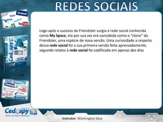Instrutor: Washington Silva
Logo após o sucesso da Friendster surgia à rede social conhecida
como My Space, ela por sua vez era concebida como o “clone” da
Friendster, uma espécie de nova versão. Uma curiosidade a respeito
dessa rede social foi a sua primeira versão feita apressadamente,
segundo relatos à rede social foi codificada em apenas dez dias
 