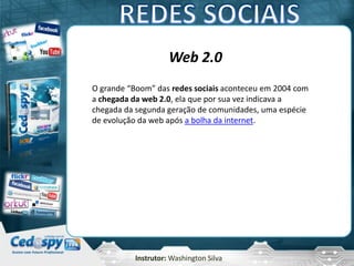 Instrutor: Washington Silva
Web 2.0
O grande “Boom” das redes sociais aconteceu em 2004 com
a chegada da web 2.0, ela que por sua vez indicava a
chegada da segunda geração de comunidades, uma espécie
de evolução da web após a bolha da internet.
 