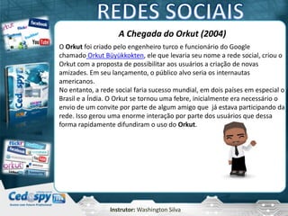 Instrutor: Washington Silva
A Chegada do Orkut (2004)
O Orkut foi criado pelo engenheiro turco e funcionário do Google
chamado Orkut Büyükkokten, ele que levaria seu nome a rede social, criou o
Orkut com a proposta de possibilitar aos usuários a criação de novas
amizades. Em seu lançamento, o público alvo seria os internautas
americanos.
No entanto, a rede social faria sucesso mundial, em dois países em especial o
Brasil e a Índia. O Orkut se tornou uma febre, inicialmente era necessário o
envio de um convite por parte de algum amigo que já estava participando da
rede. Isso gerou uma enorme interação por parte dos usuários que dessa
forma rapidamente difundiram o uso do Orkut.
 