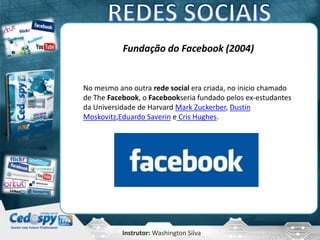 Instrutor: Washington Silva
Fundação do Facebook (2004)
No mesmo ano outra rede social era criada, no inicio chamado
de The Facebook, o Facebookseria fundado pelos ex-estudantes
da Universidade de Harvard Mark Zuckerber, Dustin
Moskovitz,Eduardo Saverin e Cris Hughes.
 