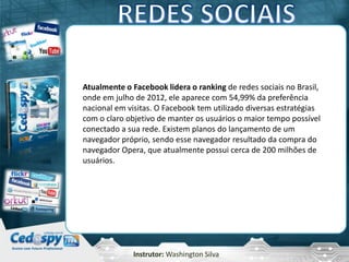 Instrutor: Washington Silva
Atualmente o Facebook lidera o ranking de redes sociais no Brasil,
onde em julho de 2012, ele aparece com 54,99% da preferência
nacional em visitas. O Facebook tem utilizado diversas estratégias
com o claro objetivo de manter os usuários o maior tempo possível
conectado a sua rede. Existem planos do lançamento de um
navegador próprio, sendo esse navegador resultado da compra do
navegador Opera, que atualmente possui cerca de 200 milhões de
usuários.
 