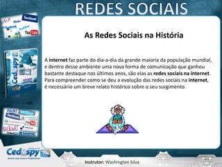 Instrutor: Washington Silva
As Redes Sociais na História
A internet faz parte do dia-a-dia da grande maioria da população mundial,
e dentro desse ambiente uma nova forma de comunicação que ganhou
bastante destaque nos últimos anos, são elas as redes sociais na internet.
Para compreender como se deu a evolução das redes sociais na internet,
é necessário um breve relato histórico sobre o seu surgimento
 