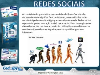 Instrutor: Washington Silva
Ao contrário do que muitos pensam falar de Redes Sociais não
necessariamente significa falar de internet, o conceito das redes
sociais é algo bem mais antigo que nossa famosa web. Redes sociais
representa gente, interação social, troca social. Falar do surgimento
das redes sociais nos leva ao início da civilização onde o homem se
reunia em torno de uma fogueira para compartilhar gostos e
interesses.
 
