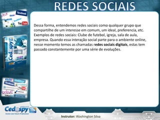 Instrutor: Washington Silva
Dessa forma, entendemos redes sociais como qualquer grupo que
compartilhe de um interesse em comum, um ideal, preferencia, etc.
Exemplos de redes sociais: Clube de futebol, igreja, sala de aula,
empresa. Quando essa interação social parte para o ambiente online,
nesse momento temos as chamadas redes sociais digitais, estas tem
passado constantemente por uma série de evoluções.
 