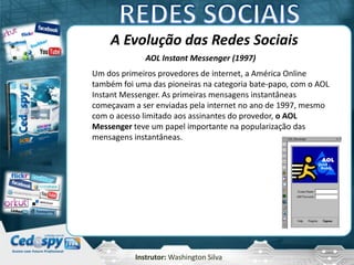 Instrutor: Washington Silva
A Evolução das Redes Sociais
AOL Instant Messenger (1997)
Um dos primeiros provedores de internet, a América Online
também foi uma das pioneiras na categoria bate-papo, com o AOL
Instant Messenger. As primeiras mensagens instantâneas
começavam a ser enviadas pela internet no ano de 1997, mesmo
com o acesso limitado aos assinantes do provedor, o AOL
Messenger teve um papel importante na popularização das
mensagens instantâneas.
 