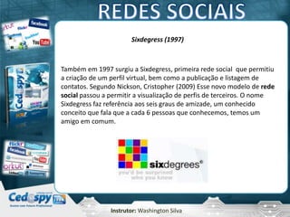 Instrutor: Washington Silva
Sixdegress (1997)
Também em 1997 surgiu a Sixdegress, primeira rede social que permitiu
a criação de um perfil virtual, bem como a publicação e listagem de
contatos. Segundo Nickson, Cristopher (2009) Esse novo modelo de rede
social passou a permitir a visualização de perfis de terceiros. O nome
Sixdegress faz referência aos seis graus de amizade, um conhecido
conceito que fala que a cada 6 pessoas que conhecemos, temos um
amigo em comum.
 