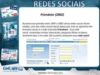 Instrutor: Washington Silva
Friendster (2002)
Durante esse período entre 1997 e 2002 várias redes sociais foram
criadas, uma das redes sociais dessa época que mais se aproxima dos
formatos atuais é a rede chamada Friendster. Essa rede
social conquistou muitos internautas, pesquisas feitas na época
revelaram que 1 em cada 126 usuários utilizavam essa rede social.
 